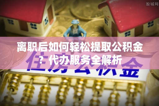 大观离职后如何轻松提取公积金？代办服务全解析