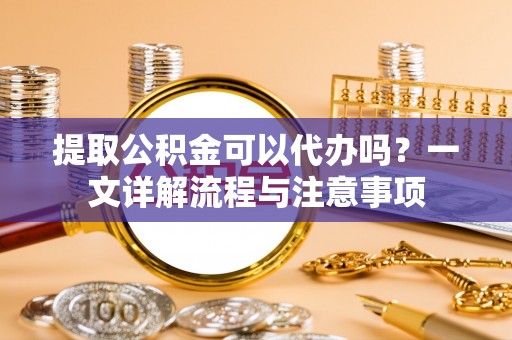 大观提取公积金可以代办吗？一文详解流程与注意事项