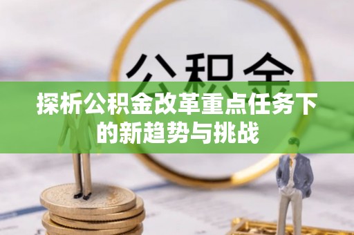 大观探析公积金改革重点任务下的新趋势与挑战
