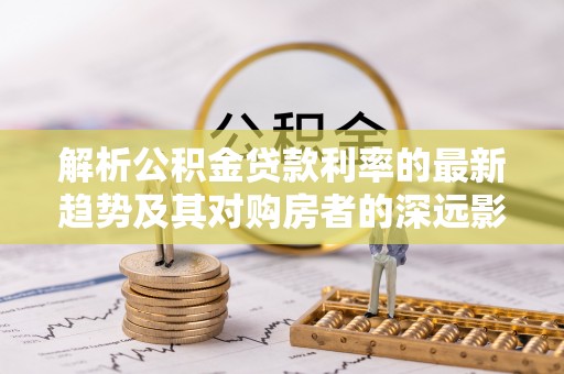 大观解析公积金贷款利率的最新趋势及其对购房者的深远影响