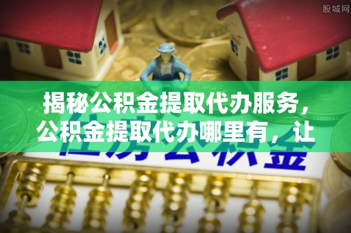 大观揭秘公积金提取代办服务，公积金提取代办哪里有，让你省时省心的解决方案