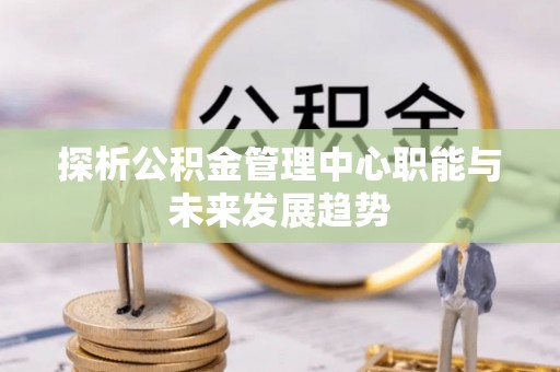 大观探析公积金管理中心职能与未来发展趋势