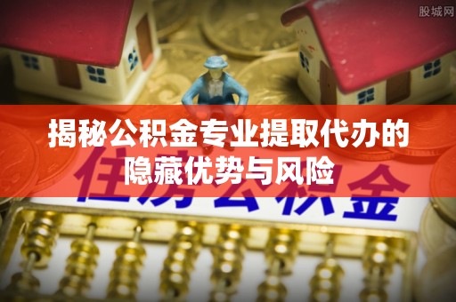 大观揭秘公积金专业提取代办的隐藏优势与风险