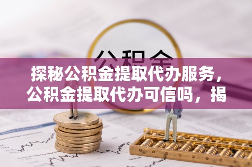 大观探秘公积金提取代办服务，公积金提取代办可信吗，揭秘真相与选择指南