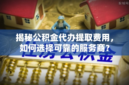 大观揭秘公积金代办提取费用，如何选择可靠的服务商？