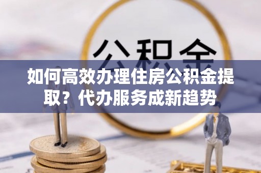 大观如何高效办理住房公积金提取？代办服务成新趋势