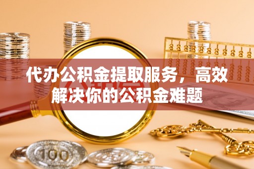 大观代办公积金提取服务，高效解决你的公积金难题