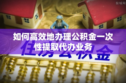 大观如何高效地办理公积金一次性提取代办业务
