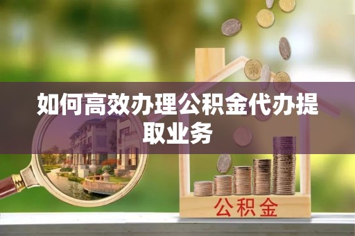 大观如何高效办理公积金代办提取业务